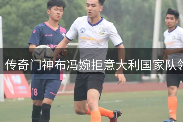 传奇门神布冯婉拒意大利国家队领队邀约 足协另觅人选